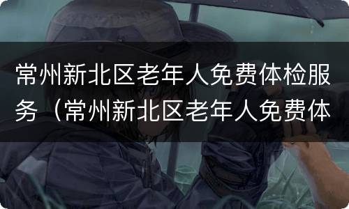 常州新北区老年人免费体检服务（常州新北区老年人免费体检服务点）