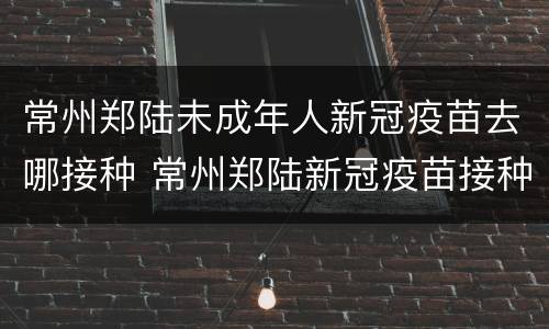 常州郑陆未成年人新冠疫苗去哪接种 常州郑陆新冠疫苗接种点