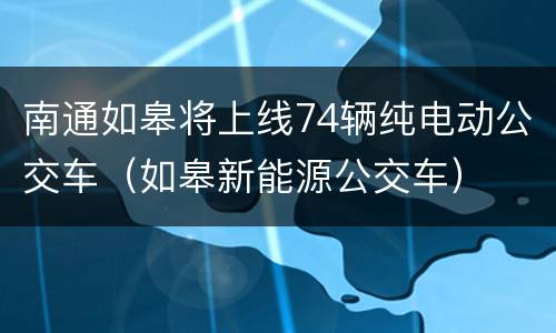 南通如皋将上线74辆纯电动公交车（如皋新能源公交车）