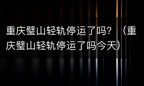 重庆璧山轻轨停运了吗？（重庆璧山轻轨停运了吗今天）