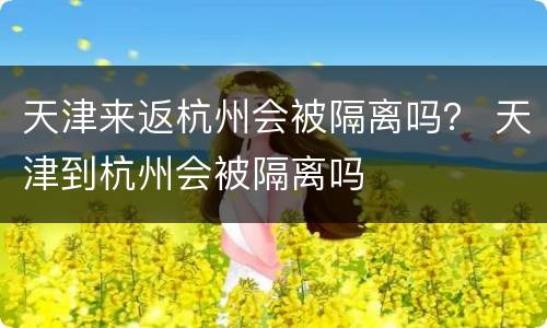 天津来返杭州会被隔离吗？ 天津到杭州会被隔离吗