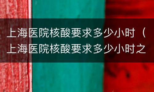 上海医院核酸要求多少小时（上海医院核酸要求多少小时之内）