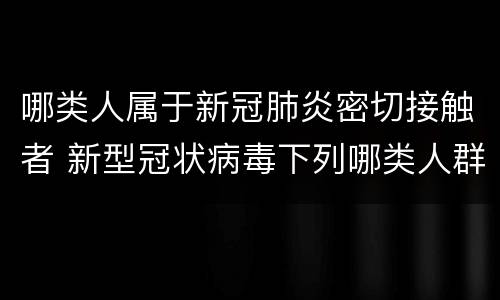 哪类人属于新冠肺炎密切接触者 新型冠状病毒下列哪类人群属于密切接触者