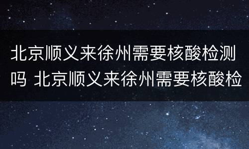 北京顺义来徐州需要核酸检测吗 北京顺义来徐州需要核酸检测吗最新