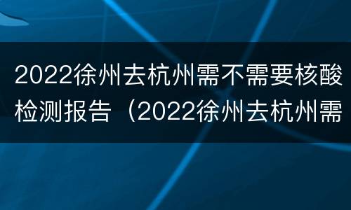 2022徐州去杭州需不需要核酸检测报告（2022徐州去杭州需不需要核酸检测报告呢）