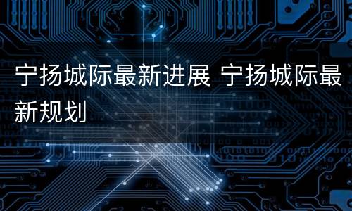 宁扬城际最新进展 宁扬城际最新规划