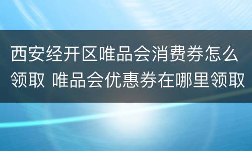 西安经开区唯品会消费券怎么领取 唯品会优惠券在哪里领取