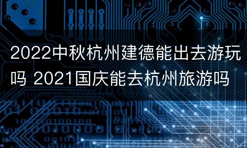 2022中秋杭州建德能出去游玩吗 2021国庆能去杭州旅游吗