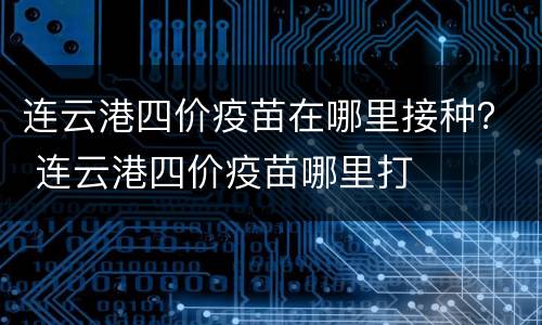 连云港四价疫苗在哪里接种？ 连云港四价疫苗哪里打