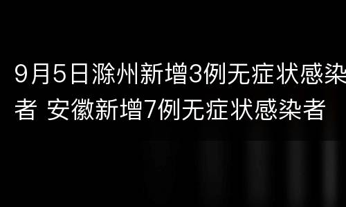 9月5日滁州新增3例无症状感染者 安徽新增7例无症状感染者