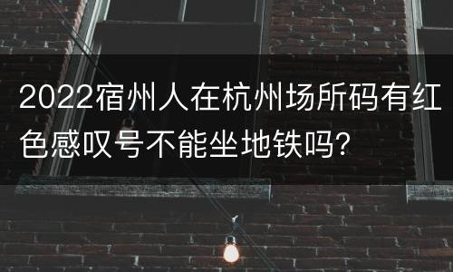 2022宿州人在杭州场所码有红色感叹号不能坐地铁吗？