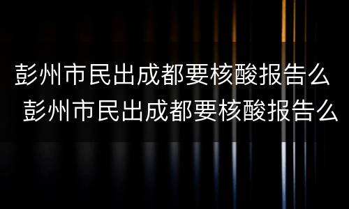 彭州市民出成都要核酸报告么 彭州市民出成都要核酸报告么