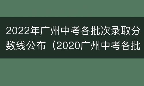 2022年广州中考各批次录取分数线公布（2020广州中考各批次录取分数线）