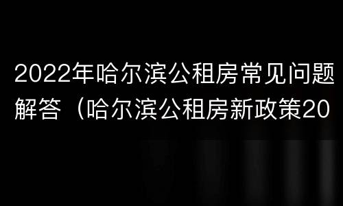 2022年哈尔滨公租房常见问题解答（哈尔滨公租房新政策2021）