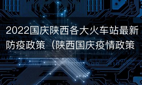 2022国庆陕西各大火车站最新防疫政策（陕西国庆疫情政策）