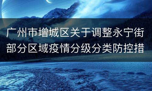 广州市增城区关于调整永宁街部分区域疫情分级分类防控措施的通告