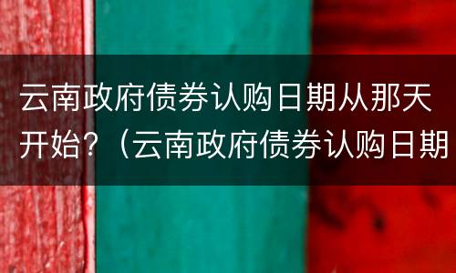 云南政府债券认购日期从那天开始?（云南政府债券认购日期从那天开始算）