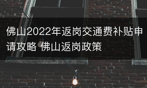 佛山2022年返岗交通费补贴申请攻略 佛山返岗政策