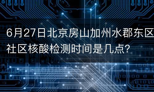 6月27日北京房山加州水郡东区社区核酸检测时间是几点？