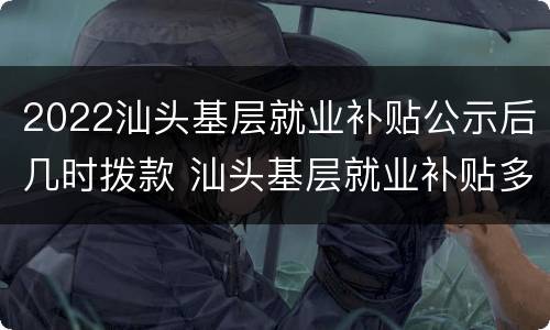 2022汕头基层就业补贴公示后几时拨款 汕头基层就业补贴多久能拿