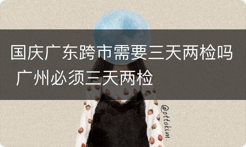 国庆广东跨市需要三天两检吗 广州必须三天两检