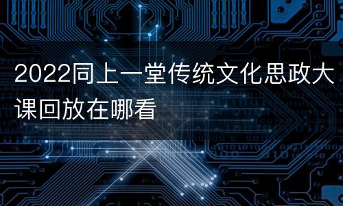 2022同上一堂传统文化思政大课回放在哪看