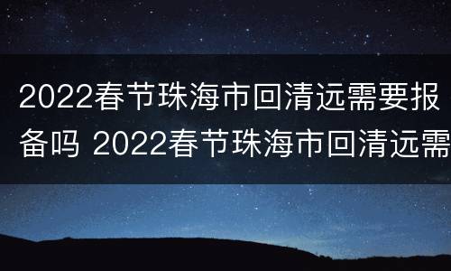 2022春节珠海市回清远需要报备吗 2022春节珠海市回清远需要报备吗最新消息