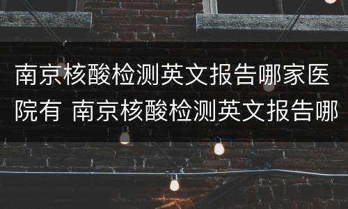 南京核酸检测英文报告哪家医院有 南京核酸检测英文报告哪家医院有打印