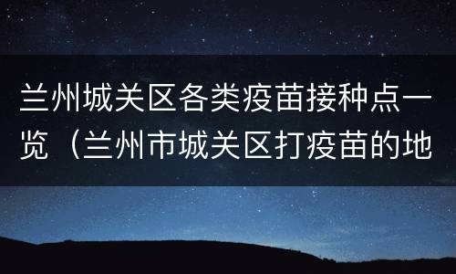 兰州城关区各类疫苗接种点一览（兰州市城关区打疫苗的地方）
