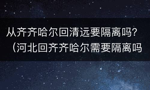 从齐齐哈尔回清远要隔离吗？（河北回齐齐哈尔需要隔离吗）