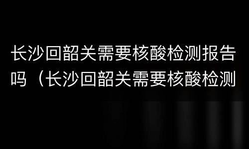 长沙回韶关需要核酸检测报告吗（长沙回韶关需要核酸检测报告吗?）