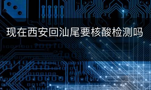 现在西安回汕尾要核酸检测吗