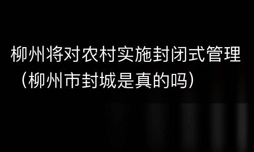 柳州将对农村实施封闭式管理（柳州市封城是真的吗）