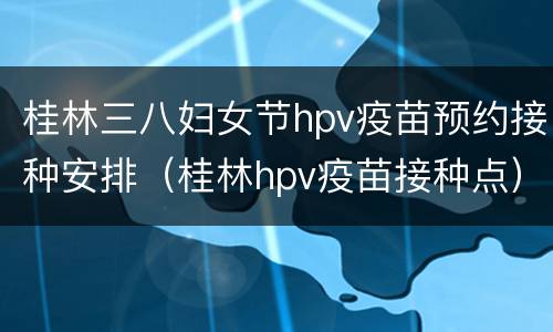 桂林三八妇女节hpv疫苗预约接种安排（桂林hpv疫苗接种点）