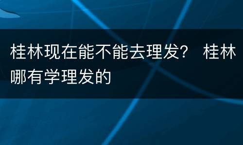 桂林现在能不能去理发？ 桂林哪有学理发的
