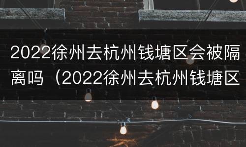 2022徐州去杭州钱塘区会被隔离吗（2022徐州去杭州钱塘区会被隔离吗今天）
