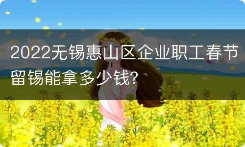 2022无锡惠山区企业职工春节留锡能拿多少钱？