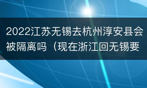 2022江苏无锡去杭州淳安县会被隔离吗（现在浙江回无锡要隔离吗）