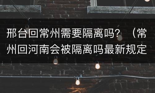 邢台回常州需要隔离吗？（常州回河南会被隔离吗最新规定）
