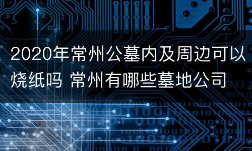 2020年常州公墓内及周边可以烧纸吗 常州有哪些墓地公司