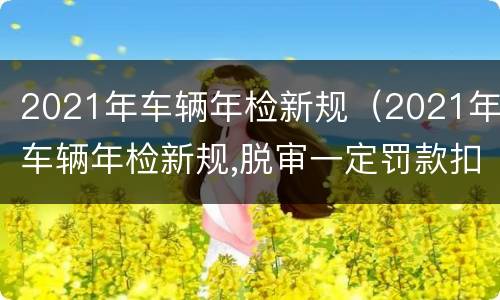 2021年车辆年检新规（2021年车辆年检新规,脱审一定罚款扣分吗）