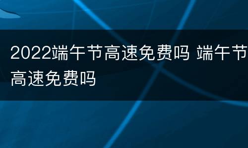 2022端午节高速免费吗 端午节高速免费吗