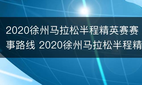 2020徐州马拉松半程精英赛赛事路线 2020徐州马拉松半程精英赛赛事路线视频