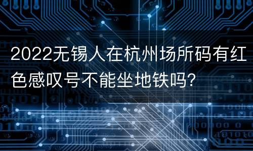 2022无锡人在杭州场所码有红色感叹号不能坐地铁吗？