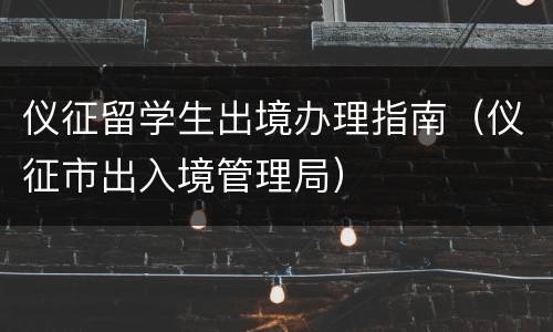 仪征留学生出境办理指南（仪征市出入境管理局）