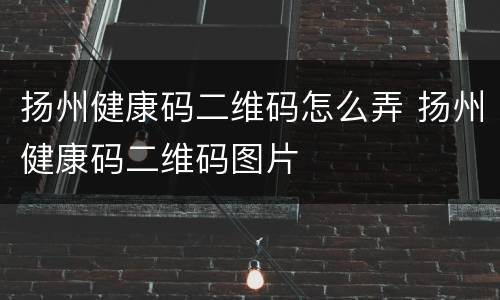 扬州健康码二维码怎么弄 扬州健康码二维码图片