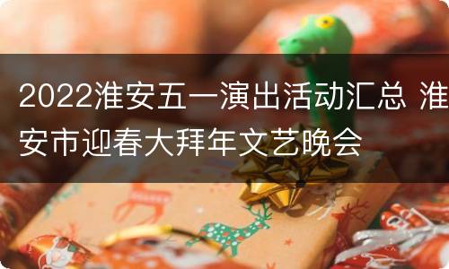2022淮安五一演出活动汇总 淮安市迎春大拜年文艺晚会