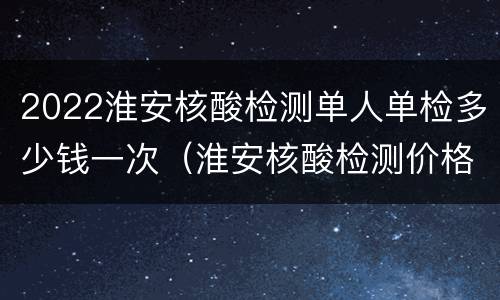 2022淮安核酸检测单人单检多少钱一次（淮安核酸检测价格）