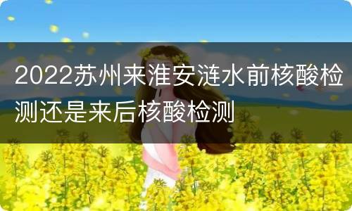 2022苏州来淮安涟水前核酸检测还是来后核酸检测