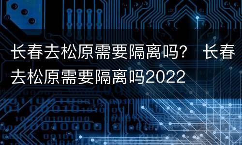 长春去松原需要隔离吗？ 长春去松原需要隔离吗2022